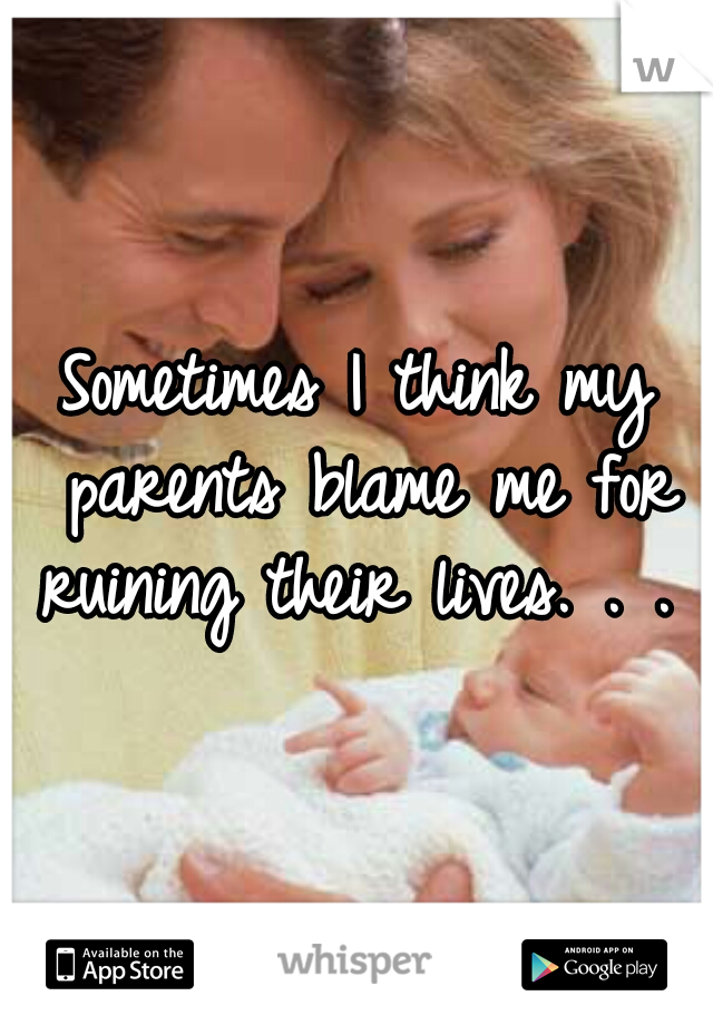 Sometimes I think my parents blame me for ruining their lives. . . 