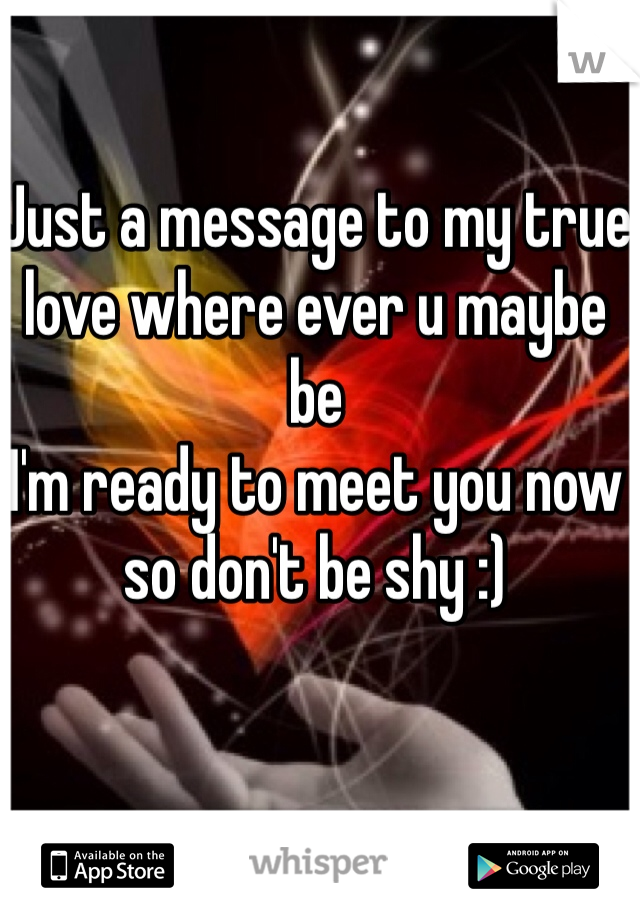 Just a message to my true love where ever u maybe be 
I'm ready to meet you now so don't be shy :) 