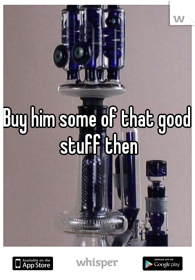 Buy him some of that good stuff then