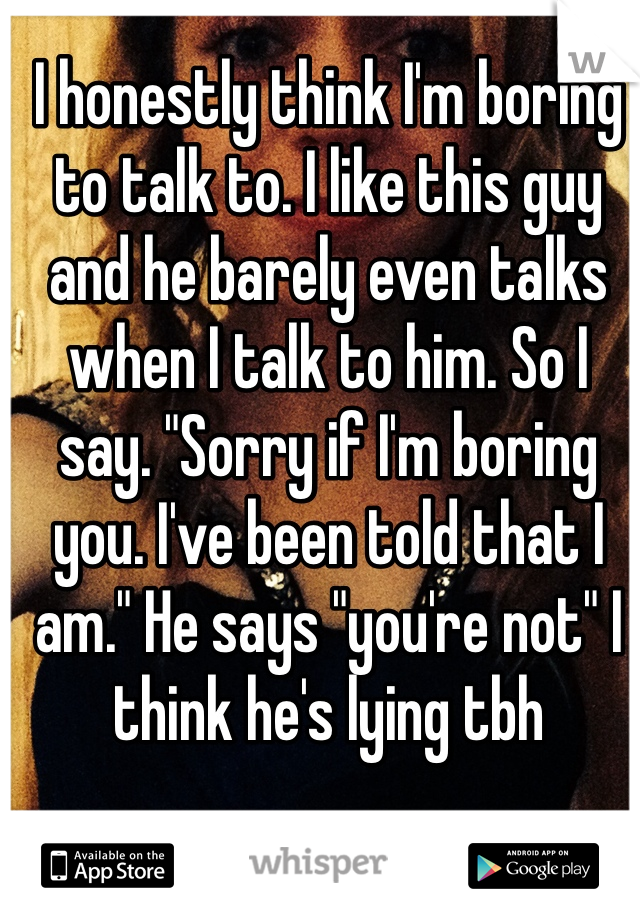 I honestly think I'm boring to talk to. I like this guy and he barely even talks when I talk to him. So I say. "Sorry if I'm boring you. I've been told that I am." He says "you're not" I think he's lying tbh 