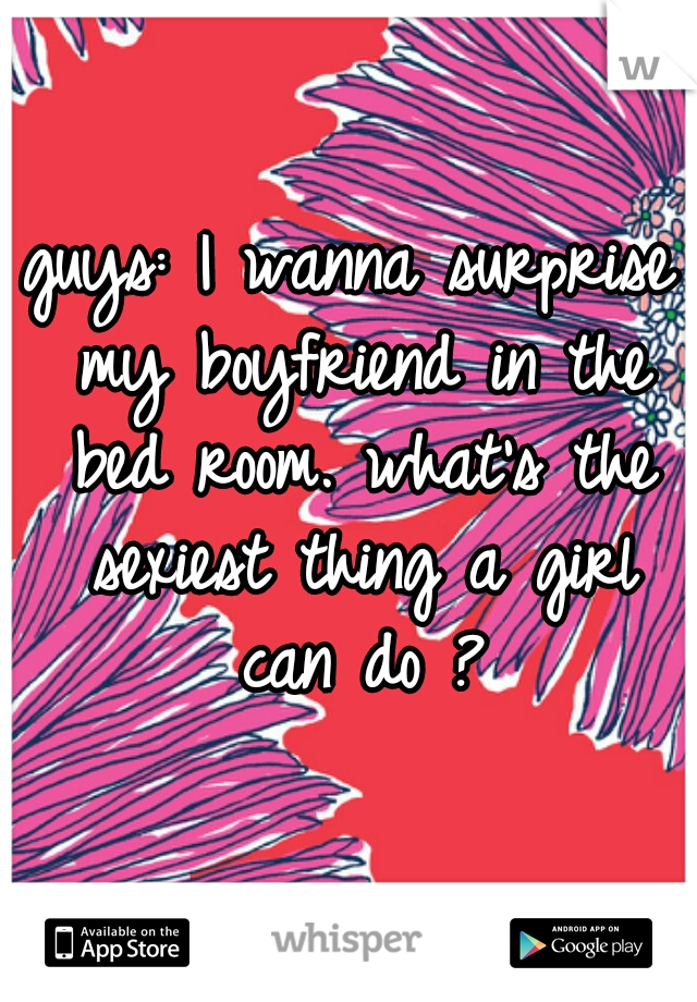 guys: I wanna surprise my boyfriend in the bed room. what's the sexiest thing a girl can do ?
