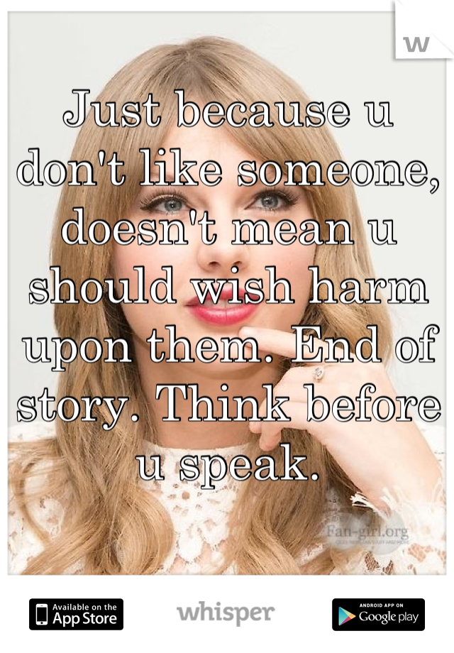 Just because u don't like someone, doesn't mean u should wish harm upon them. End of story. Think before u speak.