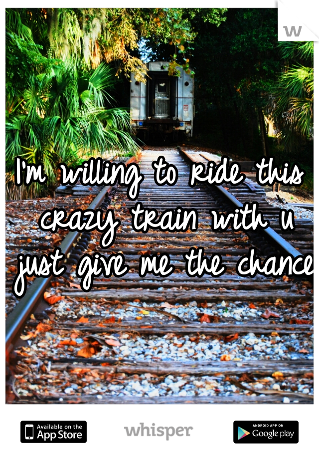 I'm willing to ride this crazy train with u just give me the chance