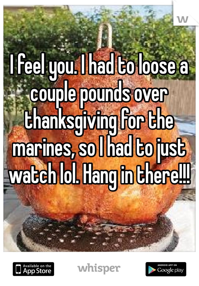 I feel you. I had to loose a couple pounds over thanksgiving for the marines, so I had to just watch lol. Hang in there!!!