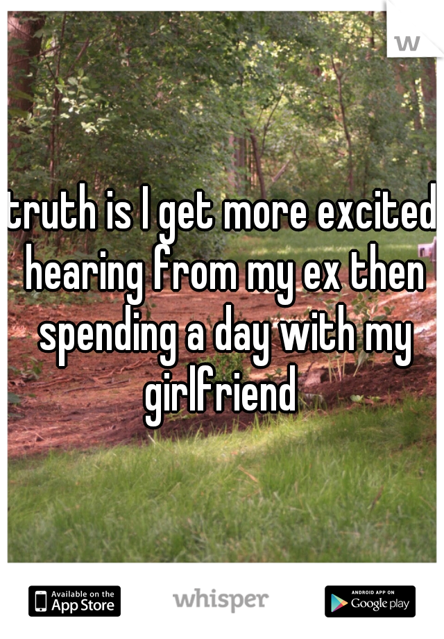truth is I get more excited hearing from my ex then spending a day with my girlfriend 