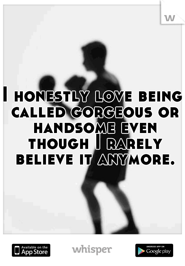 I honestly love being called gorgeous or handsome even though I rarely believe it anymore.