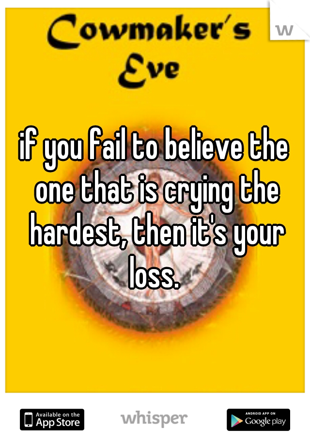 if you fail to believe the one that is crying the hardest, then it's your loss. 