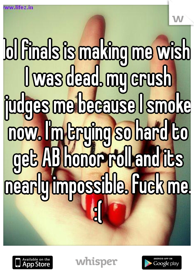lol finals is making me wish I was dead. my crush judges me because I smoke now. I'm trying so hard to get AB honor roll and its nearly impossible. fuck me. :(