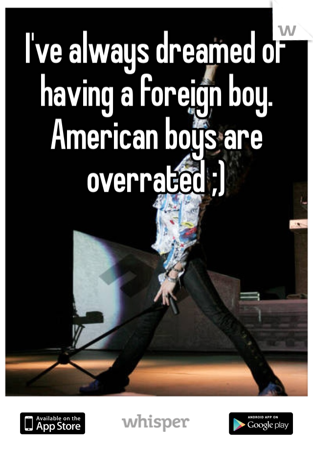 I've always dreamed of having a foreign boy. American boys are overrated ;)
