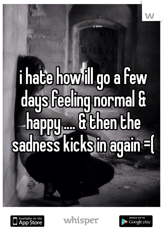 i hate how ill go a few days feeling normal & happy .... & then the sadness kicks in again =( 