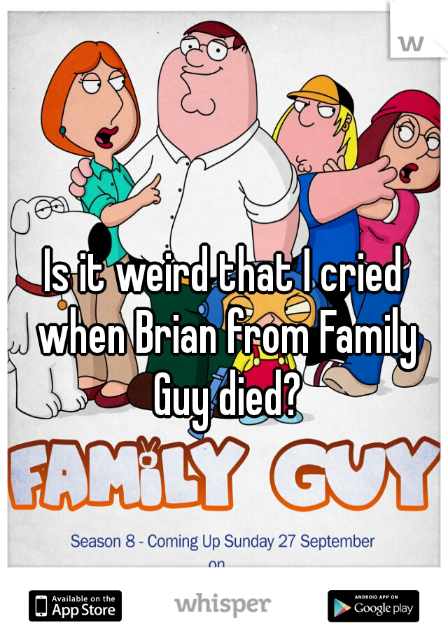 Is it weird that I cried when Brian from Family Guy died?
 