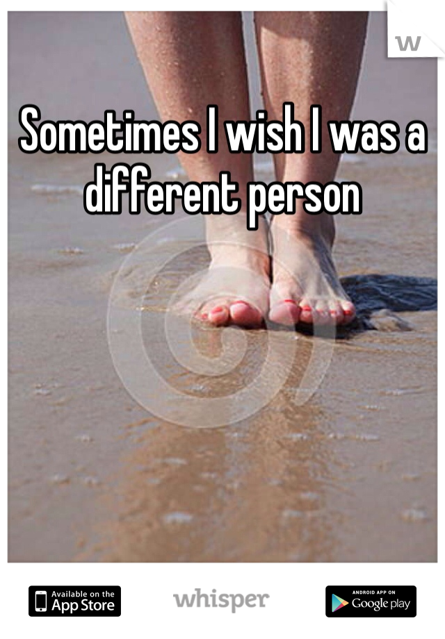 Sometimes I wish I was a different person 