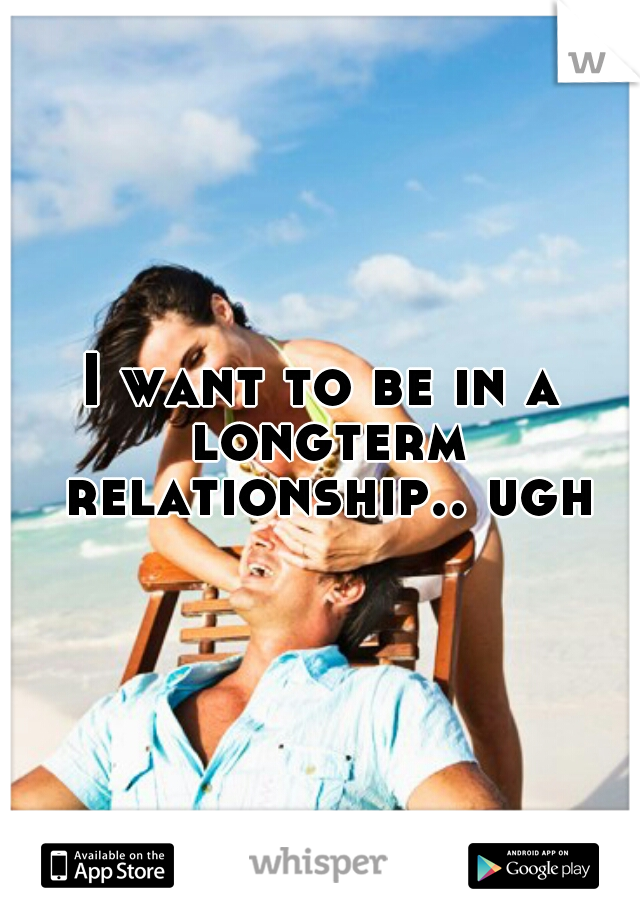 I want to be in a longterm relationship.. ugh