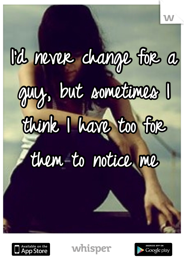 I'd never change for a guy, but sometimes I think I have too for them to notice me 
