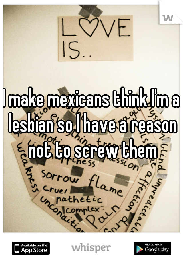 I make mexicans think I'm a lesbian so I have a reason not to screw them