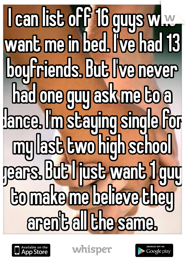 I can list off 16 guys who want me in bed. I've had 13 boyfriends. But I've never had one guy ask me to a dance. I'm staying single for my last two high school years. But I just want 1 guy to make me believe they aren't all the same. 