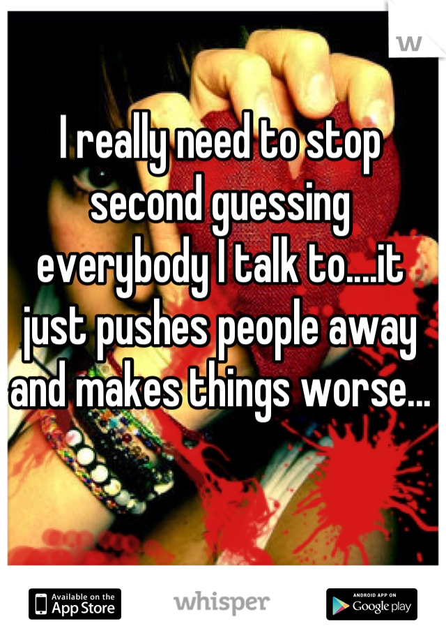 I really need to stop second guessing everybody I talk to....it just pushes people away and makes things worse...