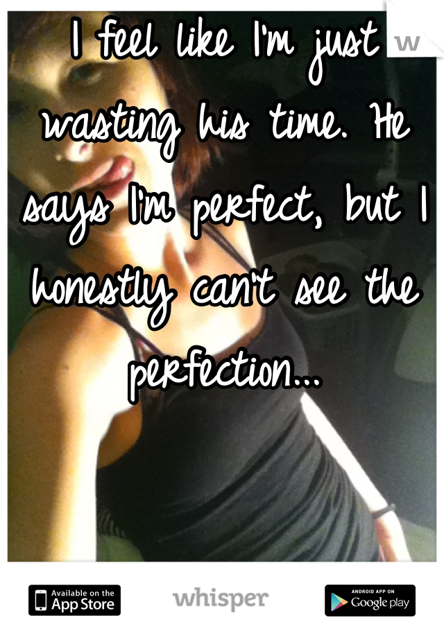 I feel like I'm just wasting his time. He says I'm perfect, but I honestly can't see the perfection...