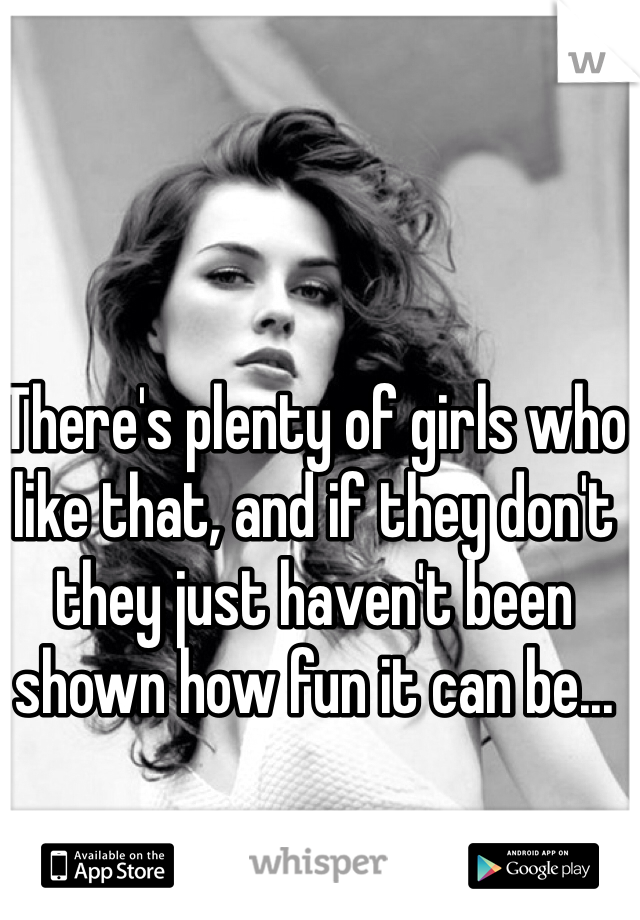There's plenty of girls who like that, and if they don't they just haven't been shown how fun it can be...