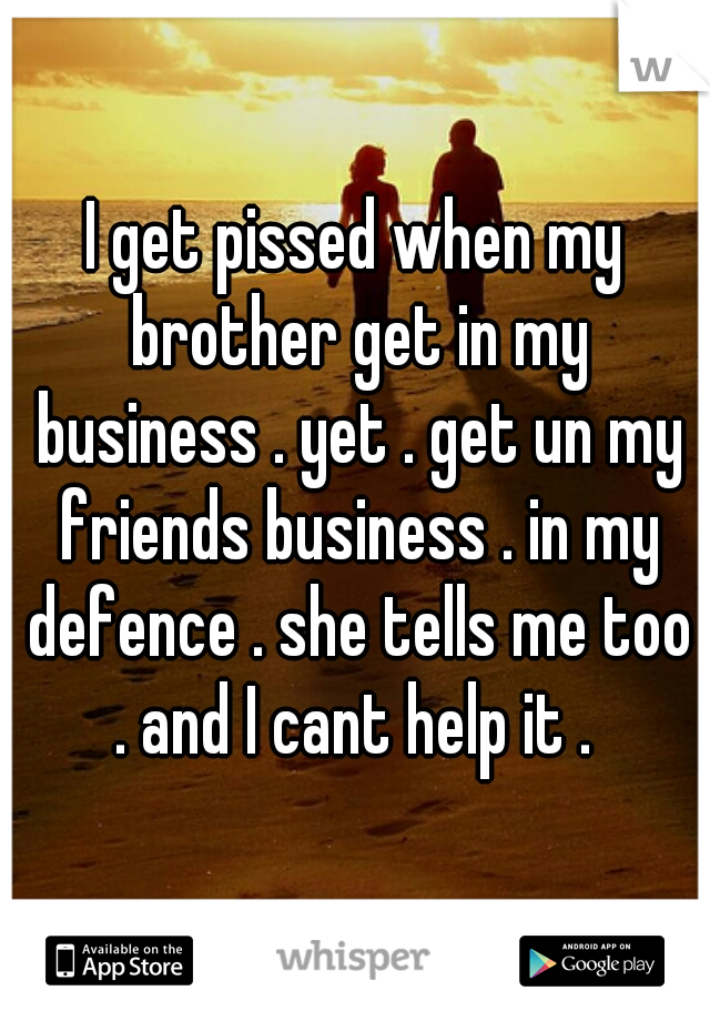 I get pissed when my brother get in my business . yet . get un my friends business . in my defence . she tells me too . and I cant help it . 
