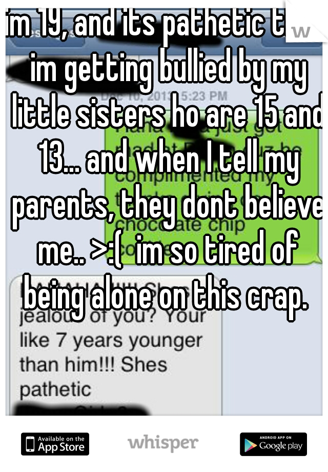 im 19, and its pathetic that im getting bullied by my little sisters ho are 15 and 13... and when I tell my parents, they dont believe me.. >:(  im so tired of being alone on this crap. 