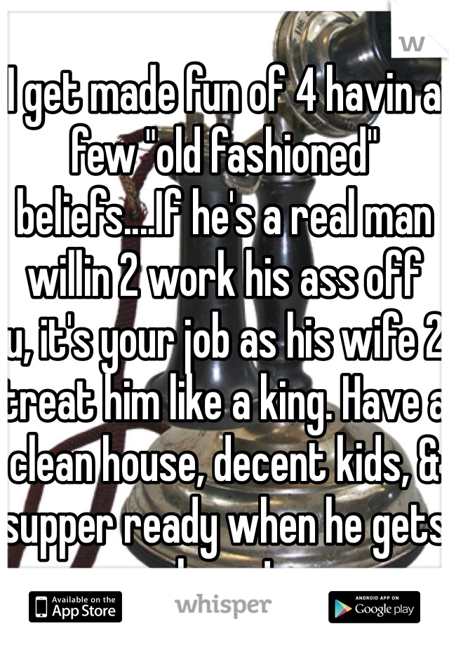
I get made fun of 4 havin a few "old fashioned" beliefs....If he's a real man willin 2 work his ass off   u, it's your job as his wife 2 treat him like a king. Have a clean house, decent kids, & supper ready when he gets home!