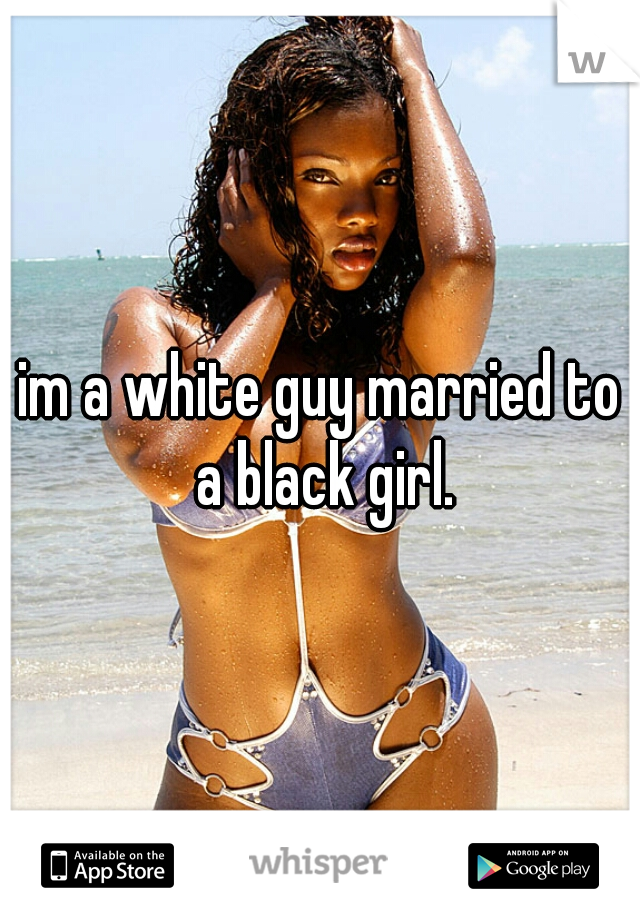im a white guy married to a black girl.