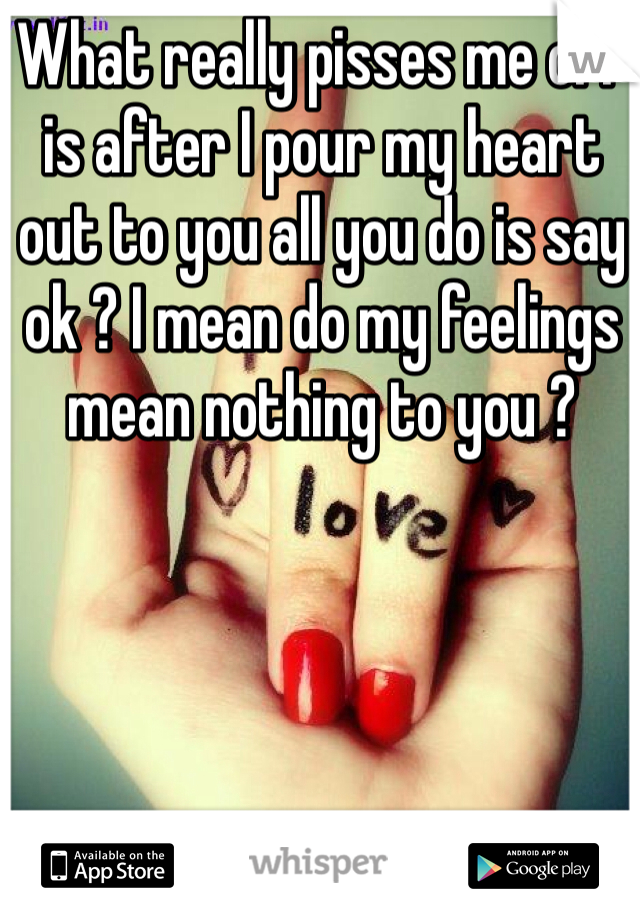 What really pisses me off is after I pour my heart out to you all you do is say ok ? I mean do my feelings mean nothing to you ? 