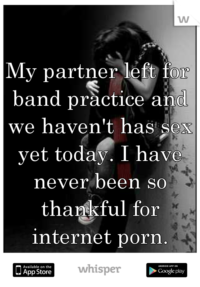 My partner left for band practice and we haven't has sex yet today. I have never been so thankful for internet porn.