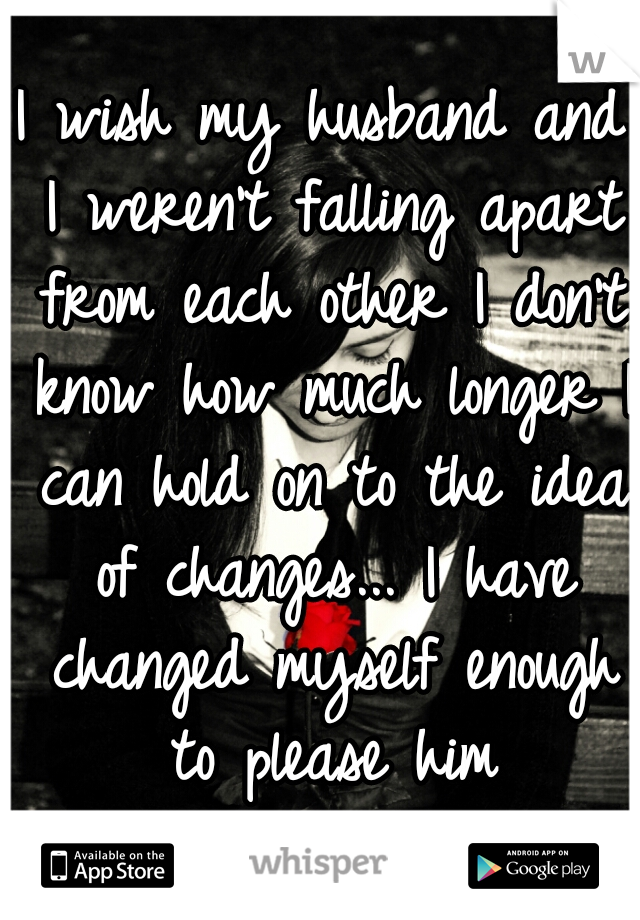 I wish my husband and I weren't falling apart from each other I don't know how much longer I can hold on to the idea of changes... I have changed myself enough to please him