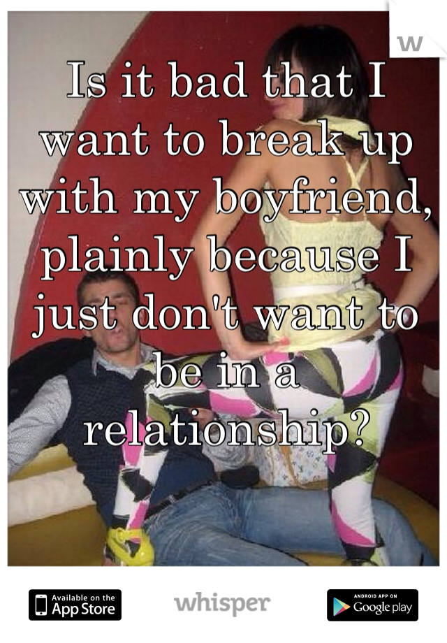 Is it bad that I want to break up with my boyfriend, plainly because I just don't want to be in a relationship? 