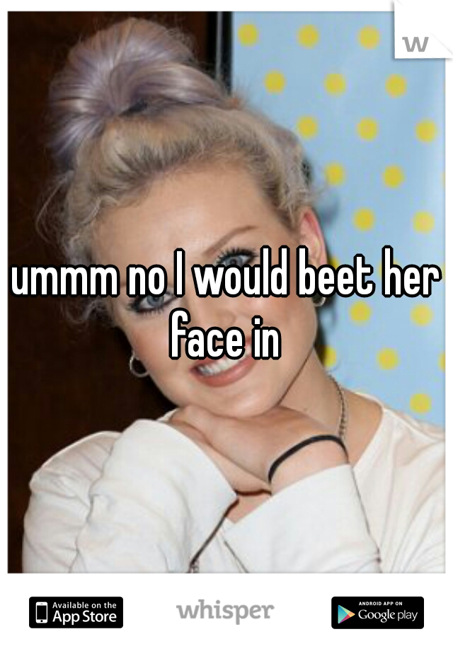 ummm no I would beet her face in 