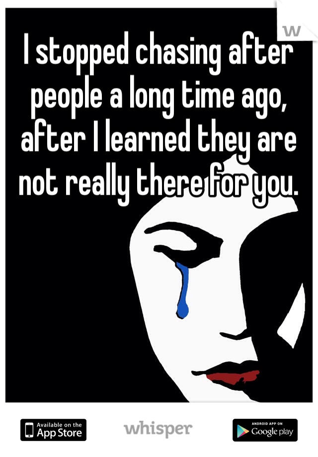 I stopped chasing after people a long time ago, after I learned they are not really there for you.