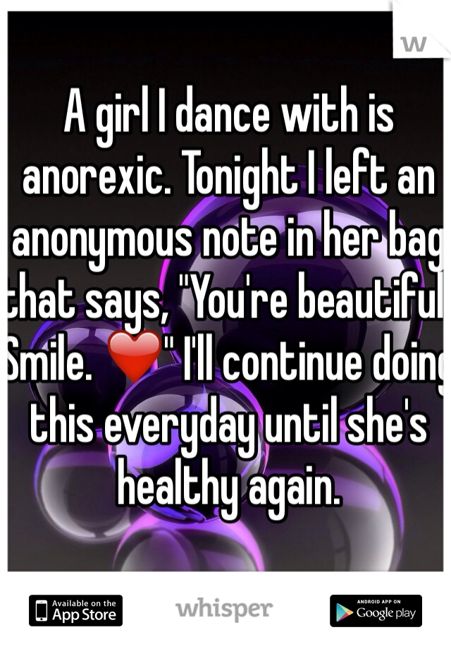 A girl I dance with is anorexic. Tonight I left an anonymous note in her bag that says, "You're beautiful. Smile. ❤️" I'll continue doing this everyday until she's healthy again. 