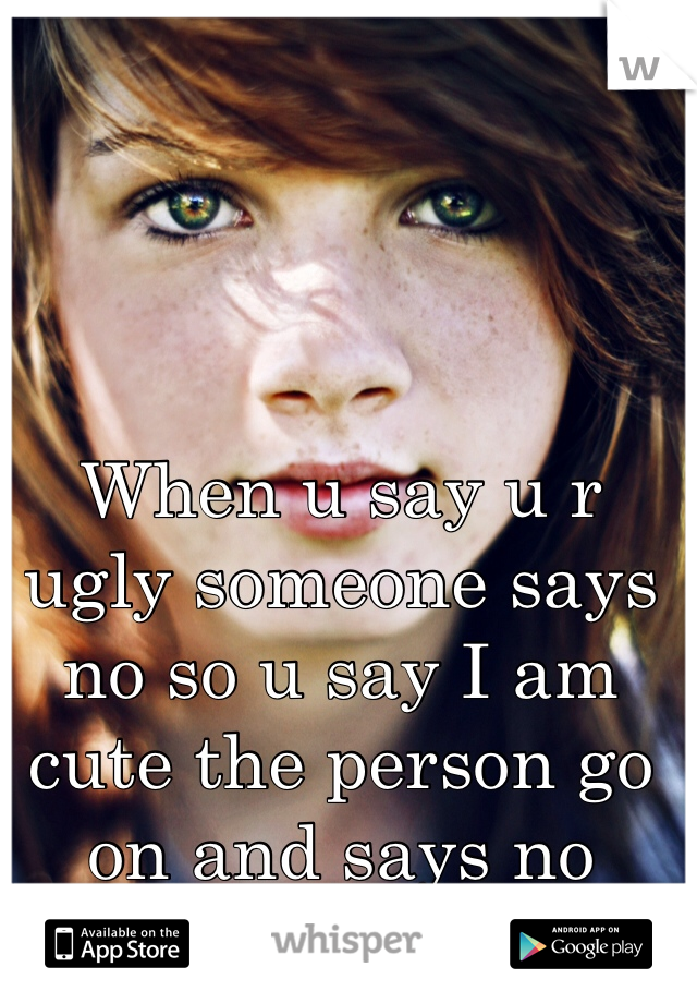 When u say u r ugly someone says no so u say I am cute the person go on and says no bitch your ugly 😒