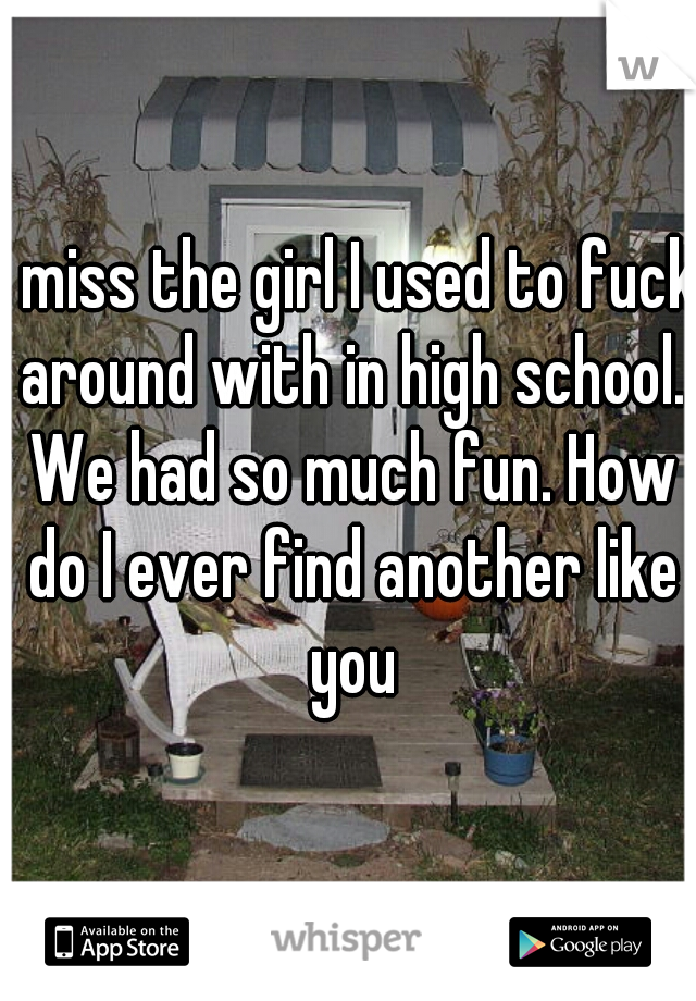 I miss the girl I used to fuck around with in high school. We had so much fun. How do I ever find another like you