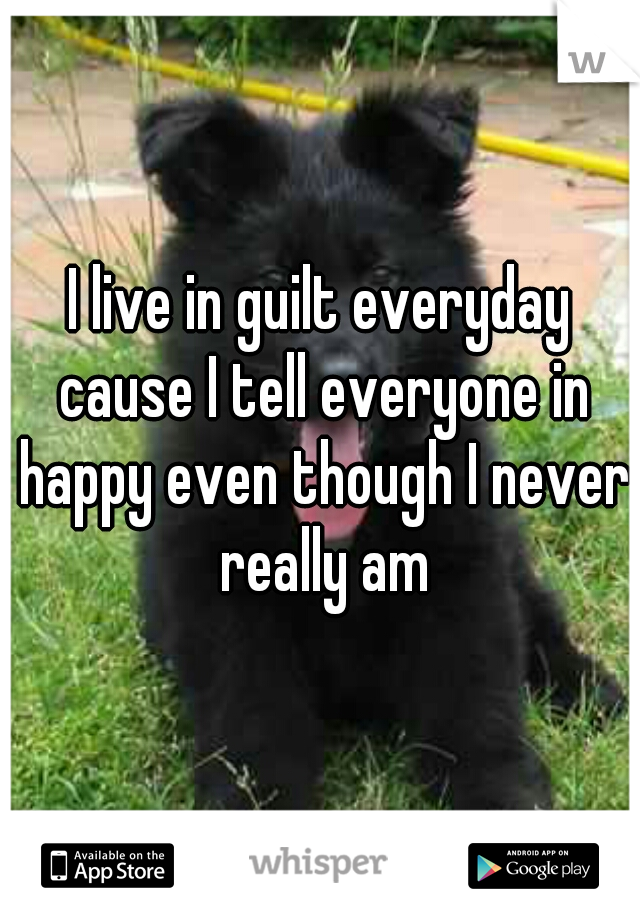 I live in guilt everyday cause I tell everyone in happy even though I never really am