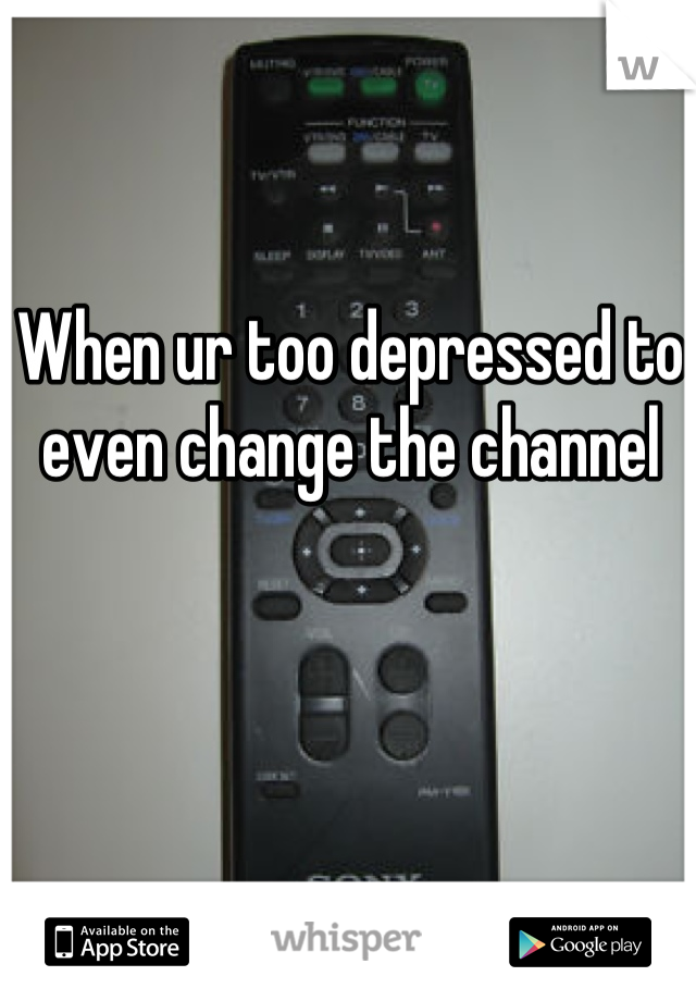 When ur too depressed to even change the channel