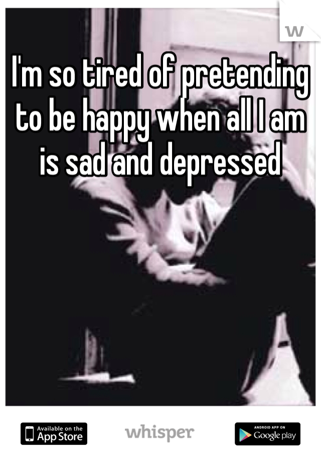 I'm so tired of pretending to be happy when all I am is sad and depressed