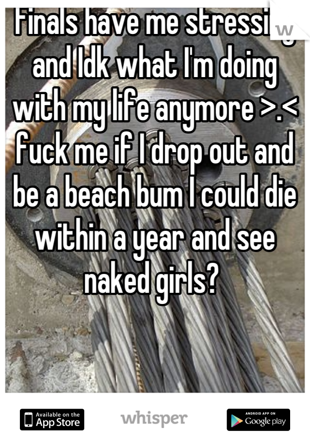 Finals have me stressing and Idk what I'm doing with my life anymore >.< fuck me if I drop out and be a beach bum I could die within a year and see naked girls? 