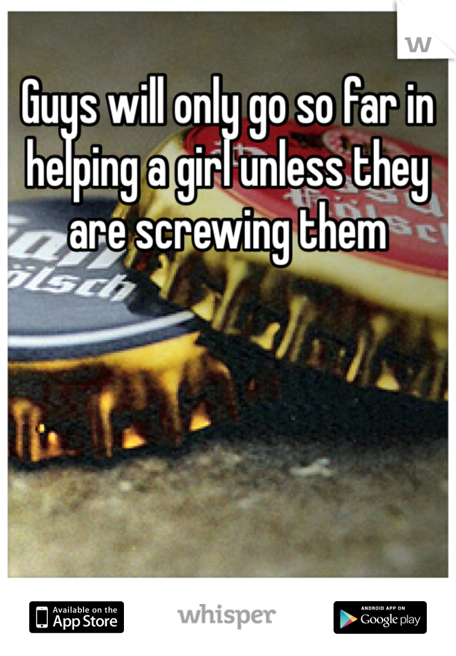 Guys will only go so far in helping a girl unless they are screwing them