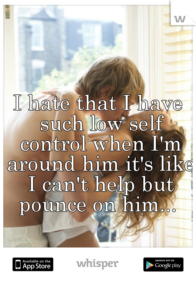 I hate that I have such low self control when I'm around him it's like I can't help but pounce on him... 