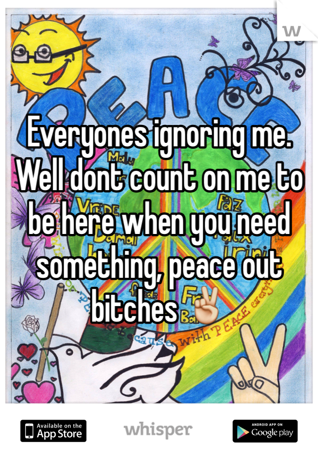 Everyones ignoring me. Well dont count on me to be here when you need something, peace out bitches ✌️