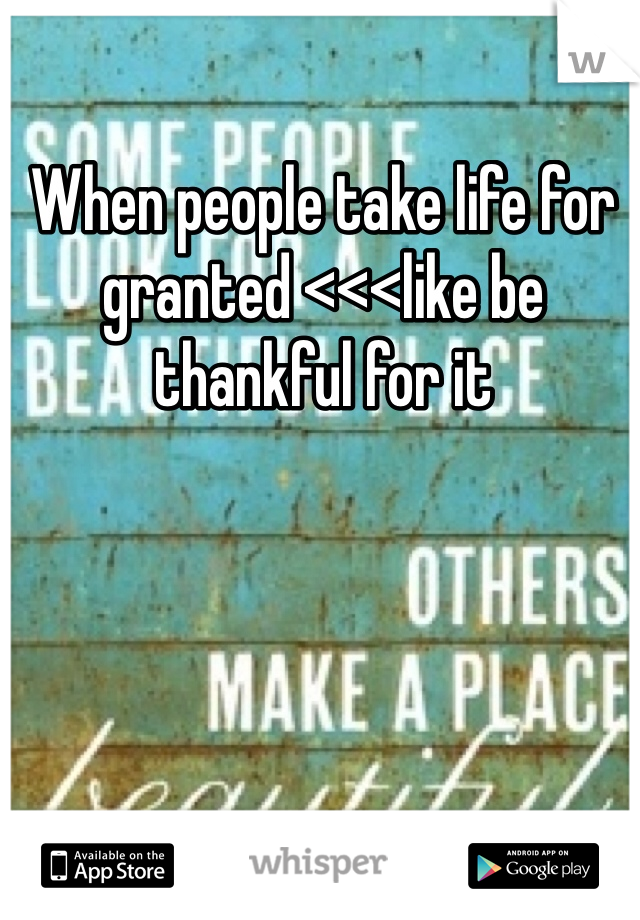 When people take life for granted <<<like be thankful for it 
