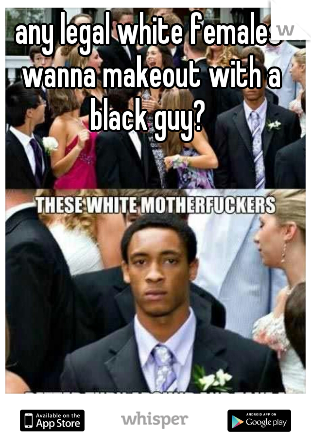 any legal white females wanna makeout with a black guy? 