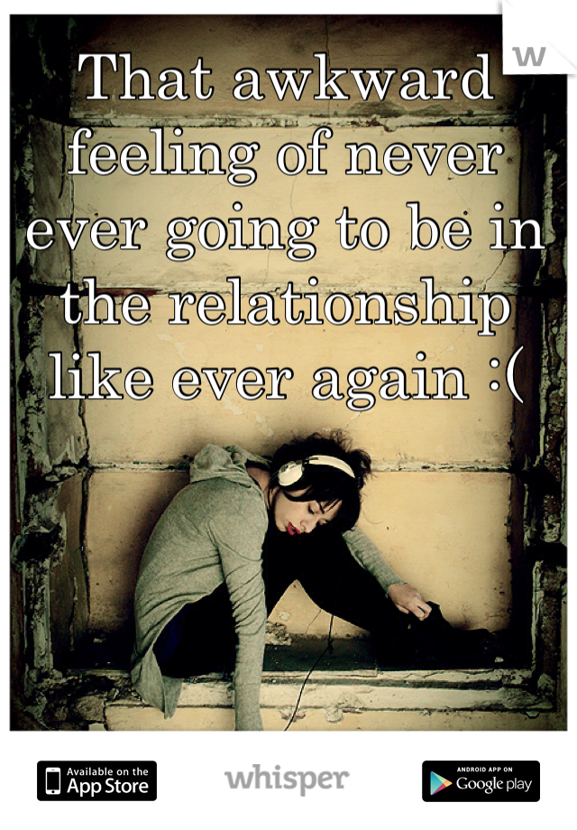 That awkward feeling of never ever going to be in the relationship like ever again :(