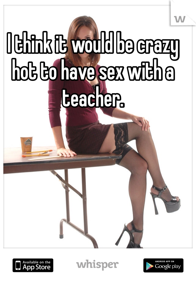 I think it would be crazy hot to have sex with a teacher. 