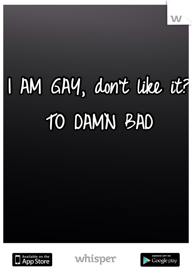 I AM GAY, don't like it? TO DAMN BAD