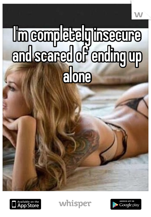 I'm completely insecure and scared of ending up alone 