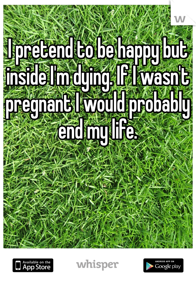 I pretend to be happy but inside I'm dying. If I wasn't pregnant I would probably end my life.